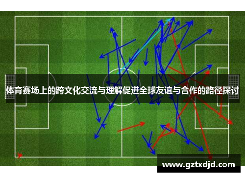 体育赛场上的跨文化交流与理解促进全球友谊与合作的路径探讨