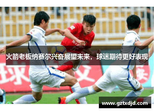 火箭老板纳赛尔兴奋展望未来，球迷期待更好表现