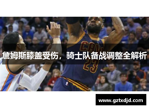 詹姆斯膝盖受伤，骑士队备战调整全解析